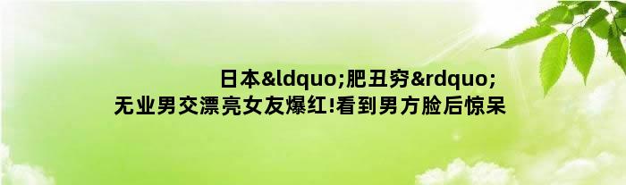 ..“肥丑穷”无业男交漂亮女友爆红!看到男方脸后惊呆