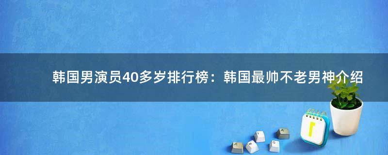 韩国男演员40多岁排行榜：韩国最帅不老男神介绍