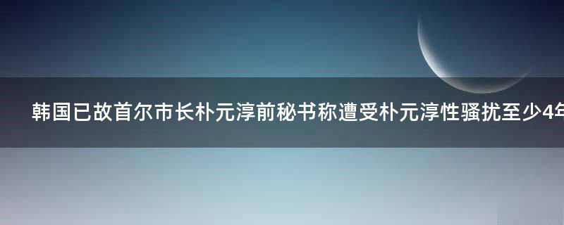 韩国已故首尔市长朴元淳前秘书称遭受朴元淳性骚扰至少4年