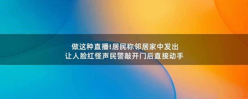 做这种直播!居民称邻居家中发出让人脸红怪声 民警敲开门后直接动手