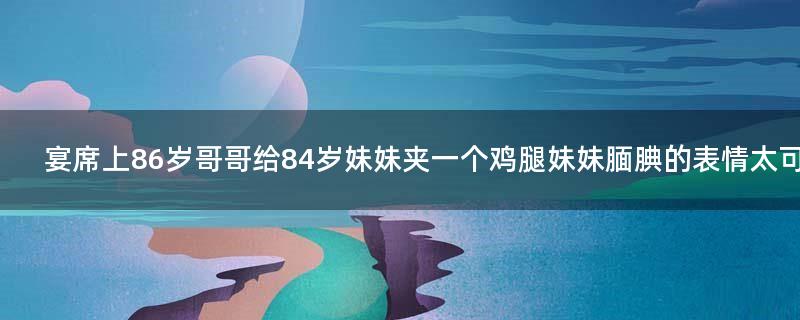 宴席上86岁哥哥给84岁妹妹夹一个鸡腿 妹妹腼腆的表情太可爱