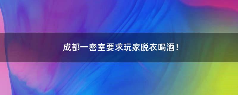 成都一密室要求玩家脱衣喝酒！