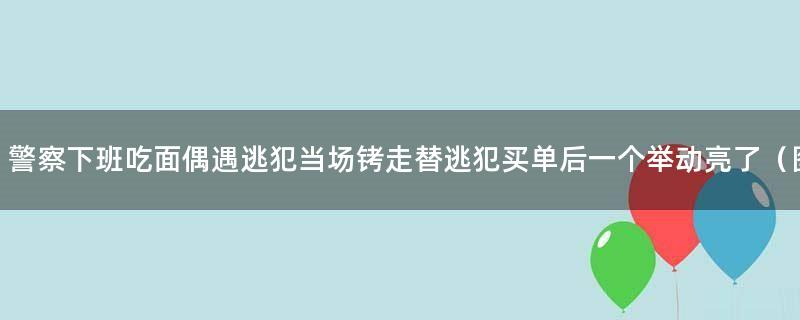 警察下班吃面偶遇逃犯当场铐走 替逃犯买单后一个举动亮了（图）