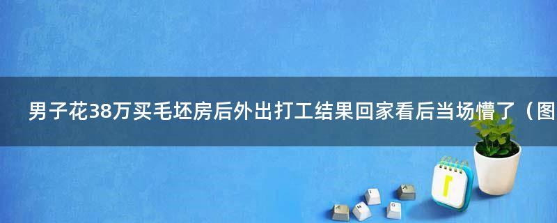 男子花38万买毛坯房后外出打工 结果回家看后当场懵了（图）