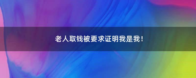 老人取钱被要求证明我是我！