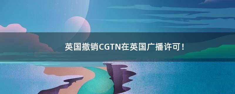英国撤销CGTN在英国广播许可！