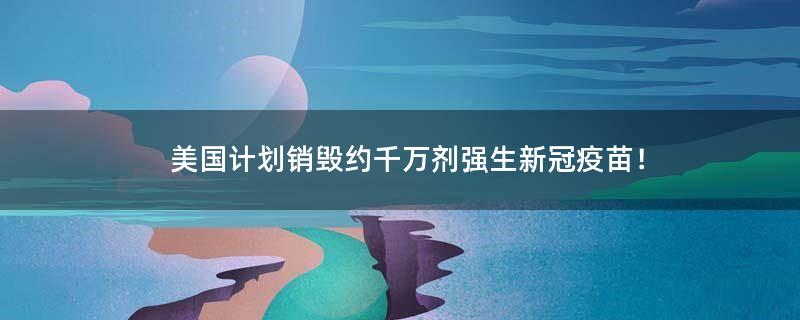 美国计划销毁约千万剂强生新冠疫苗！