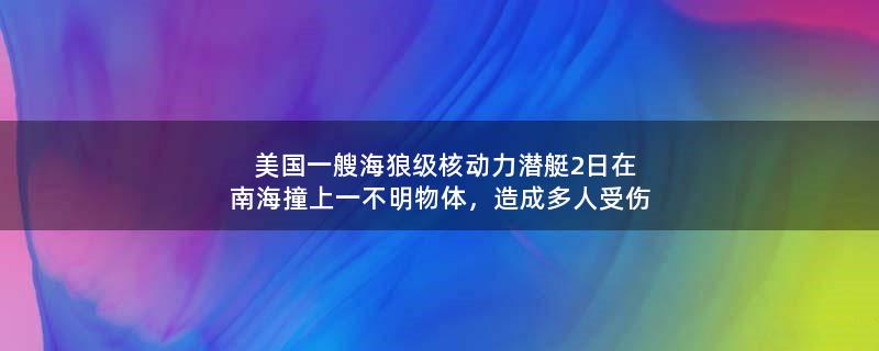 美国一艘海狼级核动力潜艇2日在南海撞上一不明物体，造成多人受伤