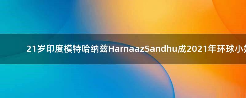 21岁印度模特哈纳兹Harnaaz Sandhu成2021年环球小姐冠军！