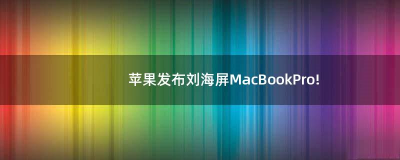 苹果发布刘海屏MacBookPro!