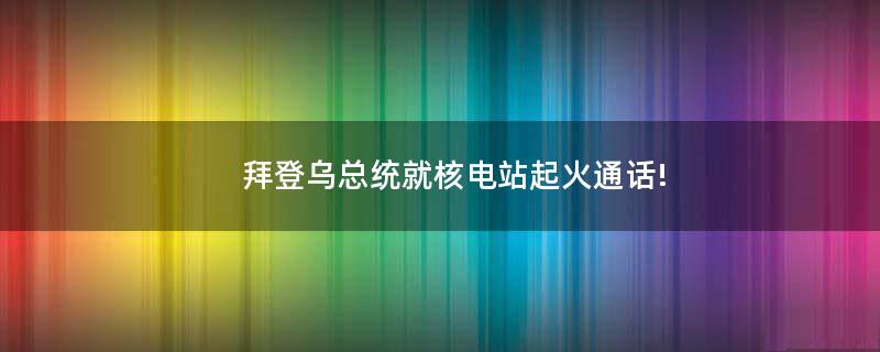 拜登乌总统就核电站起火通话!