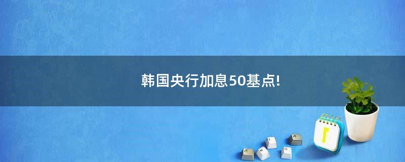 韩国央行加息50基点!