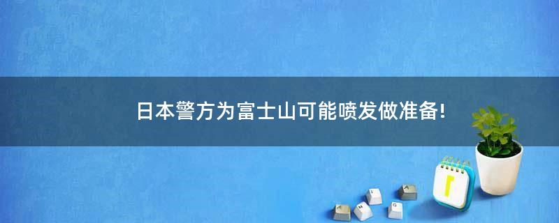 ..警方为富士山可能喷发做准备!