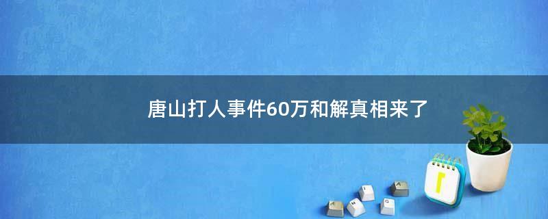 唐山打人事件60万和解?真相来了