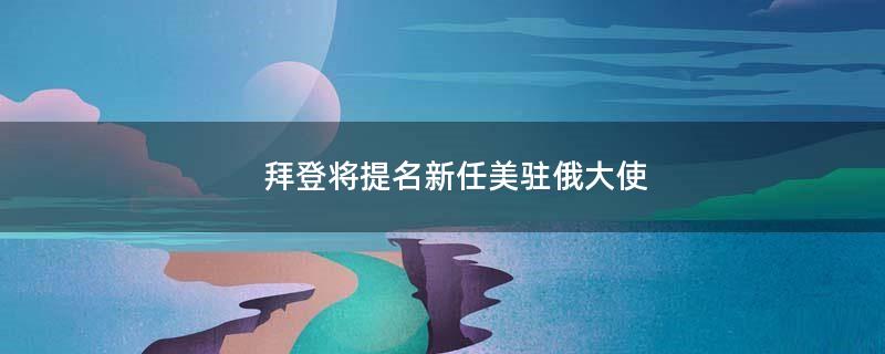 拜登将提名新任美驻俄大使