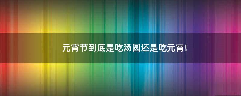 元宵节到底是吃汤圆还是吃元宵!