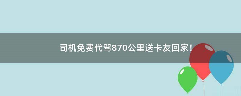 司机免费代驾870公里送卡友回家！